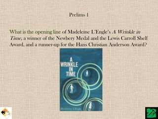 Prelims 1


What is the opening line of Madeleine L‟Engle‟s A Wrinkle in
Time, a winner of the Newbery Medal and the Lewis Carroll Shelf
Award, and a runner-up for the Hans Christian Anderson Award?
 