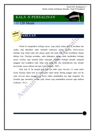 Prodi D.IV Kebidanan
Modul Asuhan Kebidanan Bersalin- Kala II Persalinan
1
1
KALA II PERSALINAN
 120 Menit
PENDAHLUAN
Modul ini menguraikan berbagai proses yang terjadi selama kala II persalinan dan
asuhan yang diperlukan untuk memandu kelancaran proses tersebut. Proses-proses
fisiologis yang terjadi mulai dari adanya gejala dan tanda kala II dan berakhirnya dengan
lahirnya bayi. Penolong persalinan, selain diharapkan mampu untuk memfasilitasi berbagai
proses tersebut, juga terampil dalam mencegah terjadinya berbagai penyulit, mengenali
gangguan atau komplikasi sejak tahap yang paling dini, dan menatalaksana atau merujuk
ibu bersalin secara adekuat dan tepat waktu (Affandi, 2007).
Pada kala II, his menjadi lebih kuat dan lebih cepat, kira-kira 2-3 menit sekali.
Karna biasanya dalam kala ini kepala janin sudah masuk diruang panggul, maka saat his
pada otot-otot dasar panggul yang secara refleks menimbulkan rasa ingin mengedan. Ibu
bersalain juga merasakan tekanan pada rektum yang menimbulkan perasaan ingin defekasi
(Lailiyana, 2011).
 