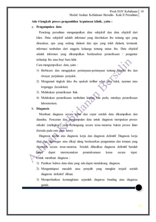 Prodi D.IV Kebidanan
Modul Asuhan Kebidanan Bersalin- Kala II Persalinan
10
10
Ada 4 langkah proses pengambilan keputusan klinik, yaitu :
a. Pengumpulan data
Penolong persalinan mengumpulkan data subjektif dan data objektif dari
klien. Data subjektif adalah informasi yang diceritakan ibu tentang apa yang
dirasakan, apa yang sedang dialami dan apa yang telah dialami, termasuk
informasi tambahan dari anggota keluarga tentang status ibu. Data objektif
adalah informasi yang dikumpulkan berdasarkan pemeriksaan / pengantar
terhadap ibu atau bayi baru lahir.
Cara mengumpulkan data, yaitu :
1) Berbicara dan mengajukan pertanyaan-pertanyaan tentang kondisi ibu dan
riwayat perjalanan penyakit.
2) Mengamati tingkah laku ibu apakah terlihat sehat atau sakit, nyaman atau
terganggu (kesakitan).
3) Melakukan pemeriksaan fisik.
4) Melakukan pemeriksaan tambahan lainnya bila perlu, misalnya pemeriksaan
laboratorium.
b. Diagnosis
Membuat diagnosa secara tepat dan cepat setelah data dikumpulkan dan
dianalisa. Pencarian dan pengumpulan data untuk diagnosis merupakan proses
sirkuler (melingkar) yang berlangsung secara terus-menerus bukan proses linier
(berada pada satu garis lurus).
Diagnosis terdiri atas diagnosis kerja dan diagnosis defenitif. Diagnosis kerja
diuji dan dipertegas atau dikaji ulang berdasarkan pengamatan dan temuan yang
diperoleh secara terus-menerus. Setelah dihasilkan diagnosis defenitif barulah
bidan dapat merencanakan penataksanaan kasus secara tepat.
Untuk membuat diagnosa :
1) Pastikan bahwa data-data yang ada dapat mendukung diagnosa.
2) Mengantisipasi masalah atau penyulit yang mungkin terjadi setelah
diagnosis defenitif dibuat.
3) Memperhatikan kemungkinan sejumlah diagnosa banding atau diagnosa
ganda.
 