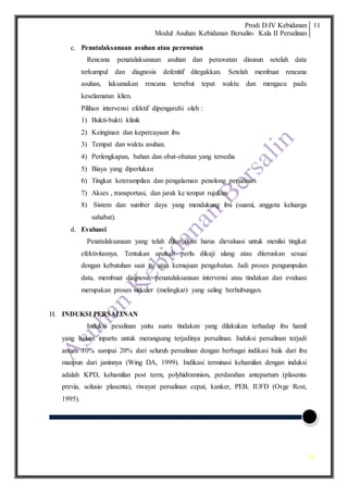 Prodi D.IV Kebidanan
Modul Asuhan Kebidanan Bersalin- Kala II Persalinan
11
11
c. Penatalaksanaan asuhan atau perawatan
Rencana penatalaksanaan asuhan dan perawatan disusun setelah data
terkumpul dan diagnosis defenitif ditegakkan. Setelah membuat rencana
asuhan, laksanakan rencana tersebut tepat waktu dan mengacu pada
keselamatan klien.
Pilihan intervensi efektif dipengaruhi oleh :
1) Bukti-bukti klinik
2) Keinginan dan kepercayaan ibu
3) Tempat dan waktu asuhan.
4) Perlengkapan, bahan dan obat-obatan yang tersedia
5) Biaya yang diperlukan
6) Tingkat keterampilan dan pengalaman penolong persalinan
7) Akses , transportasi, dan jarak ke tempat rujukan
8) Sistem dan sumber daya yang mendukung ibu (suami, anggota keluarga
sahabat).
d. Evaluasi
Penatalaksanaan yang telah dikerjakan harus dievaluasi untuk menilai tingkat
efektivitasnya. Tentukan apakah perlu dikaji ulang atau diteruskan sesuai
dengan kebutuhan saat itu atau kemajuan pengobatan. Jadi proses pengumpulan
data, membuat diagnosa, penatalaksanaan intervensi atau tindakan dan evaluasi
merupakan proses sirkuler (melingkar) yang saling berhubungan.
H. INDUKSI PERSALINAN
Induksi pesalinan yaitu suatu tindakan yang dilakukan terhadap ibu hamil
yang belum inpartu untuk merangsang terjadinya persalinan. Induksi persalinan terjadi
antara 10% sampai 20% dari seluruh persalinan dengan berbagai indikasi baik dari ibu
maupun dari janinnya (Wing DA, 1999). Indikasi terminasi kehamilan dengan induksi
adalah KPD, kehamilan post term, polyhidramnion, perdarahan antepartum (plasenta
previa, solusio plasenta), riwayat persalinan cepat, kanker, PEB, IUFD (Orge Rost,
1995).
 