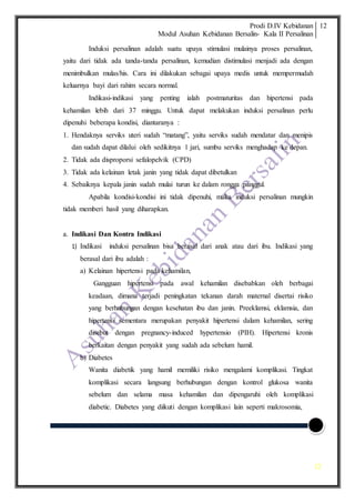 Prodi D.IV Kebidanan
Modul Asuhan Kebidanan Bersalin- Kala II Persalinan
12
12
Induksi persalinan adalah suatu upaya stimulasi mulainya proses persalinan,
yaitu dari tidak ada tanda-tanda persalinan, kemudian distimulasi menjadi ada dengan
menimbulkan mulas/his. Cara ini dilakukan sebagai upaya medis untuk mempermudah
keluarnya bayi dari rahim secara normal.
Indikasi-indikasi yang penting ialah postmaturitas dan hipertensi pada
kehamilan lebih dari 37 minggu. Untuk dapat melakukan induksi persalinan perlu
dipenuhi beberapa kondisi, diantaranya :
1. Hendaknya serviks uteri sudah “matang”, yaitu serviks sudah mendatar dan menipis
dan sudah dapat dilalui oleh sedikitnya 1 jari, sumbu serviks menghadap ke depan.
2. Tidak ada disproporsi sefalopelvik (CPD)
3. Tidak ada kelainan letak janin yang tidak dapat dibetulkan
4. Sebaiknya kepala janin sudah mulai turun ke dalam rongga panggul.
Apabila kondisi-kondisi ini tidak dipenuhi, maka induksi persalinan mungkin
tidak memberi hasil yang diharapkan.
a. Indikasi Dan Kontra Indikasi
1) Indikasi induksi persalinan bisa berasal dari anak atau dari ibu. Indikasi yang
berasal dari ibu adalah :
a) Kelainan hipertensi pada kehamilan,
Gangguan hipertensi pada awal kehamilan disebabkan oleh berbagai
keadaan, dimana terjadi peningkatan tekanan darah maternal disertai risiko
yang berhubungan dengan kesehatan ibu dan janin. Preeklamsi, eklamsia, dan
hipertensi sementara merupakan penyakit hipertensi dalam kehamilan, sering
disebut dengan pregnancy-induced hypertensio (PIH). Hipertensi kronis
berkaitan dengan penyakit yang sudah ada sebelum hamil.
b) Diabetes
Wanita diabetik yang hamil memiliki risiko mengalami komplikasi. Tingkat
komplikasi secara langsung berhubungan dengan kontrol glukosa wanita
sebelum dan selama masa kehamilan dan dipengaruhi oleh komplikasi
diabetic. Diabetes yang diikuti dengan komplikasi lain seperti makrosomia,
 