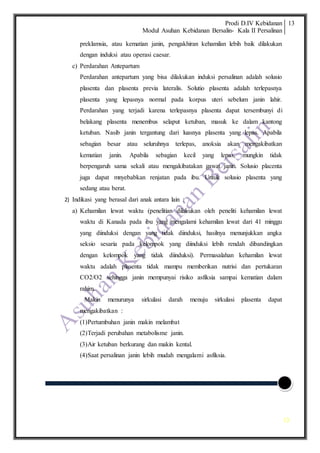 Prodi D.IV Kebidanan
Modul Asuhan Kebidanan Bersalin- Kala II Persalinan
13
13
preklamsia, atau kematian janin, pengakhiran kehamilan lebih baik dilakukan
dengan induksi atau operasi caesar.
c) Perdarahan Antepartum
Perdarahan antepartum yang bisa dilakukan induksi persalinan adalah solusio
plasenta dan plasenta previa lateralis. Solutio plasenta adalah terlepasnya
plasenta yang lepasnya normal pada korpus uteri sebelum janin lahir.
Perdarahan yang terjadi karena terlepasnya plasenta dapat tersembunyi di
belakang plasenta menembus selaput ketuban, masuk ke dalam kantong
ketuban. Nasib janin tergantung dari luasnya plasenta yang lepas. Apabila
sebagian besar atau seluruhnya terlepas, anoksia akan mengakibatkan
kematian janin. Apabila sebagian kecil yang lepas, mungkin tidak
berpengaruh sama sekali atau mengakibatakan gawat janin. Solusio placenta
juga dapat mnyebabkan renjatan pada ibu. Untuk solusio plasenta yang
sedang atau berat.
2) Indikasi yang berasal dari anak antara lain :
a) Kehamilan lewat waktu (penelitian dilakukan oleh peneliti kehamilan lewat
waktu di Kanada pada ibu yang mengalami kehamilan lewat dari 41 minggu
yang diinduksi dengan yang tidak diinduksi, hasilnya menunjukkan angka
seksio sesaria pada kelompok yang diinduksi lebih rendah dibandingkan
dengan kelompok yang tidak diinduksi). Permasalahan kehamilan lewat
waktu adalah plasenta tidak mampu memberikan nutrisi dan pertukaran
CO2/O2 sehingga janin mempunyai risiko asfiksia sampai kematian dalam
rahim.
Makin menurunya sirkulasi darah menuju sirkulasi plasenta dapat
mengakibatkan :
(1)Pertumbuhan janin makin melambat
(2)Terjadi perubahan metabolisme janin.
(3)Air ketuban berkurang dan makin kental.
(4)Saat persalinan janin lebih mudah mengalami asfiksia.
 