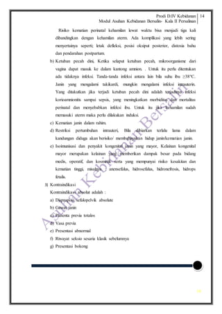 Prodi D.IV Kebidanan
Modul Asuhan Kebidanan Bersalin- Kala II Persalinan
14
14
Risiko kematian perinatal kehamilan lewat waktu bisa menjadi tiga kali
dibandingkan dengan kehamilan aterm. Ada komplikasi yang lebih sering
menyertainya seperti; letak defleksi, posisi oksiput posterior, distosia bahu
dan pendarahan postpartum.
b) Ketuban pecah dini, Ketika selaput ketuban pecah, mikroorganisme dari
vagina dapat masuk ke dalam kantong amnion. . Untuk itu perlu ditentukan
ada tidaknya infeksi. Tanda-tanda infeksi antara lain bila suhu ibu ≥38°C.
Janin yang mengalami takikardi, mungkin mengalami infeksi intrauterin.
Yang ditakutkan jika terjadi ketuban pecah dini adalah terjadinya infeksi
korioamnionitis sampai sepsis, yang meningkatkan morbiditas dan mortalitas
perinatal dan menyebabkan infeksi ibu. Untuk itu jika kehamilan sudah
memasuki aterm maka perlu dilakukan induksi.
c) Kematian janin dalam rahim.
d) Restriksi pertumbuhan intrauteri, Bila dibiarkan terlalu lama dalam
kandungan diduga akan berisiko/ membahayakan hidup janin/kematian janin.
e) Isoimunisasi dan penyakit kongenital janin yang mayor, Kelainan kongenital
mayor merupakan kelainan yang memberikan dampak besar pada bidang
medis, operatif, dan kosmetik serta yang mempunyai risiko kesakitan dan
kematian tinggi, misalnya : anensefalus, hidrosefalus, hidronefrosis, hidrops
fetalis.
3) Kontraindikasi
Kontraindikasi absolut adalah :
a) Disproposi sefalopelvik absolute
b) Gawat janin
c) Plasenta previa totalos
d) Vasa previa
e) Presentasi abnormal
f) Riwayat seksio sesaria klasik sebelumnya
g) Presentasi bokong
 