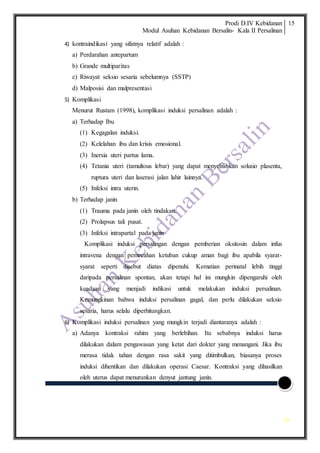 Prodi D.IV Kebidanan
Modul Asuhan Kebidanan Bersalin- Kala II Persalinan
15
15
4) kontraindikasi yang sifatnya relatif adalah :
a) Perdarahan antepartum
b) Grande multiparitas
c) Riwayat seksio sesaria sebelumnya (SSTP)
d) Malposisi dan malpresentasi
5) Komplikasi
Menurut Rustam (1998), komplikasi induksi persalinan adalah :
a) Terhadap Ibu
(1) Kegagalan induksi.
(2) Kelelahan ibu dan krisis emosional.
(3) Inersia uteri partus lama.
(4) Tetania uteri (tamultous lebar) yang dapat menyebabkan solusio plasenta,
ruptura uteri dan laserasi jalan lahir lainnya.
(5) Infeksi intra uterin.
b) Terhadap janin
(1) Trauma pada janin oleh tindakan.
(2) Prolapsus tali pusat.
(3) Infeksi intrapartal pada janin
Komplikasi induksi persalingan dengan pemberian oksitosin dalam infus
intravena dengan pemecahan ketuban cukup aman bagi ibu apabila syarat-
syarat seperti disebut diatas dipenuhi. Kematian perinatal lebih tinggi
daripada persalinan spontan, akan tetapi hal ini mungkin dipengaruhi oleh
keadaan yang menjadi indikasi untuk melakukan induksi persalinan.
Kemungkinan bahwa induksi persalinan gagal, dan perlu dilakukan seksio
sesaria, harus selalu diperhitungkan.
6) Komplikasi induksi persalinan yang mungkin terjadi diantaranya adalah :
a) Adanya kontraksi rahim yang berlebihan. Itu sebabnya induksi harus
dilakukan dalam pengawasan yang ketat dari dokter yang menangani. Jika ibu
merasa tidak tahan dengan rasa sakit yang ditimbulkan, biasanya proses
induksi dihentikan dan dilakukan operasi Caesar. Kontraksi yang dihasilkan
oleh uterus dapat menurunkan denyut jantung janin.
 