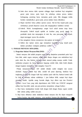 Prodi D.IV Kebidanan
Modul Asuhan Kebidanan Bersalin- Kala II Persalinan
16
16
b) Janin akan merasa tidak nyaman sehingga dapat membuat bayi mengalami
gawat janin (stress pada bayi). Itu sebabnya selama proses induksi
berlangsung, penolong harus memantau gerak janin. Bila dianggap terlalu
berisiko menimbulkan gawat janin, proses induksi harus dihentikan.
c) Dapat merobek bekas jahitan operasi caesar. Hal ini bisa terjadi pada yang
sebelumnya pernah dioperasi caesar, lalu menginginkan kelahiran normal.
d) Emboli. Meski kemungkinannya sangat kecil sekali namun tetap harus
diwaspadai. Emboli terjadi apabila air ketuban yang pecah masuk ke
pembuluh darah dan menyangkut di otak ibu, atau paru-paru. Bila terjadi,
dapat merenggut nyawa ibu seketika.
e) bisa mengalami ikterus neonatorum dan aspirasi air ketuban.
f) Infeksi dan rupture uterus juga merupakan komplikasi yang terjadi pada
induksi persalinan walaupun jumlahnya sedikit.
I. INISIASI MENYUSU DINI (IMD)
1. Pengertian Inisiasi Menyusu Dini (IMD)
Inisiasi menyusu dini adalah program yang sedang dianjurkan pemerintah pada bayi
baru lahir, untuk segera menyusu sendiri pada ibunya dengan cara meletakkan bayi
pada dada ibu, dan biarkan merayap untuk mencari puting susunya sendiri. Untuk
melakukan program ini, harus dilakukan langsung setelah lahir, tidak boleh ditunda
dengan kegiatan menimbang atau mengukur bayi.(15)
Prinsip menyusu/pemberian ASI adalah dimulai sedini mungkin dan secara
eksklusif. Segera setelah bayi lahir, setelah tali pusat dipotong, letakkan bayi
tengkurap di dada ibu dengan kulit bayi melekat pada kulit ibu, biarkan kontak kulit
ke kulit ini menetap selama setidaknya 1 jam bahkan lebih, sampai bayi dapat
menyusui sendiri. Apabila ruang bersalin dingin, bayi diberi topi dan Protokol
evidence based baru yang telah diperbaharui oleh WHO dan UNICEF mengenai
asuhan bayi baru lahir untuk satu jam pertama menyatakan sebagai berikut :
a. Bayi harus mendapatkan kontak kulit dengan kulit dengan ibunya segera setelah
lahir selama paling sedikit satu jam.
b. Bayi harus dibiarkan untuk melakukan inisiasi menyusu dan ibu dapat mengenali
bahwa bayinya siap untuk menyusu, serta memberi bantuan jika diperlukan.
 
