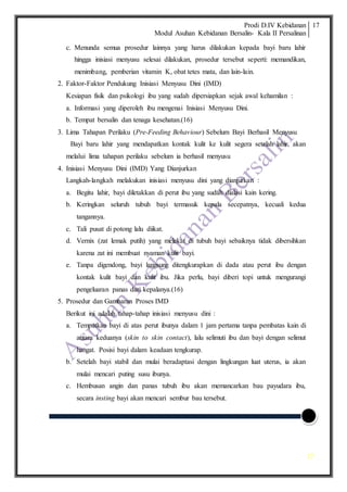 Prodi D.IV Kebidanan
Modul Asuhan Kebidanan Bersalin- Kala II Persalinan
17
17
c. Menunda semua prosedur lainnya yang harus dilakukan kepada bayi baru lahir
hingga inisiasi menyusu selesai dilakukan, prosedur tersebut seperti: memandikan,
menimbang, pemberian vitamin K, obat tetes mata, dan lain-lain.
2. Faktor-Faktor Pendukung Inisiasi Menyusu Dini (IMD)
Kesiapan fisik dan psikologi ibu yang sudah dipersiapkan sejak awal kehamilan :
a. Informasi yang diperoleh ibu mengenai Inisiasi Menyusu Dini.
b. Tempat bersalin dan tenaga kesehatan.(16)
3. Lima Tahapan Perilaku (Pre-Feeding Behaviour) Sebelum Bayi Berhasil Menyusu
Bayi baru lahir yang mendapatkan kontak kulit ke kulit segera setelah lahir, akan
melalui lima tahapan perilaku sebelum ia berhasil menyusu
4. Inisiasi Menyusu Dini (IMD) Yang Dianjurkan
Langkah-langkah melakukan inisiasi menyusu dini yang dianjurkan :
a. Begitu lahir, bayi diletakkan di perut ibu yang sudah dialasi kain kering.
b. Keringkan seluruh tubuh bayi termasuk kepala secepatnya, kecuali kedua
tangannya.
c. Tali pusat di potong lalu diikat.
d. Vernix (zat lemak putih) yang melekat di tubuh bayi sebaiknya tidak dibersihkan
karena zat ini membuat nyaman kulit bayi.
e. Tanpa digendong, bayi langsung ditengkurapkan di dada atau perut ibu dengan
kontak kulit bayi dan kulit ibu. Jika perlu, bayi diberi topi untuk mengurangi
pengeluaran panas dari kepalanya.(16)
5. Prosedur dan Gambaran Proses IMD
Berikut ini adalah tahap-tahap inisiasi menyusu dini :
a. Tempatkan bayi di atas perut ibunya dalam 1 jam pertama tanpa pembatas kain di
antara keduanya (skin to skin contact), lalu selimuti ibu dan bayi dengan selimut
hangat. Posisi bayi dalam keadaan tengkurap.
b. Setelah bayi stabil dan mulai beradaptasi dengan lingkungan luat uterus, ia akan
mulai mencari puting susu ibunya.
c. Hembusan angin dan panas tubuh ibu akan memancarkan bau payudara ibu,
secara insting bayi akan mencari sembur bau tersebut.
 