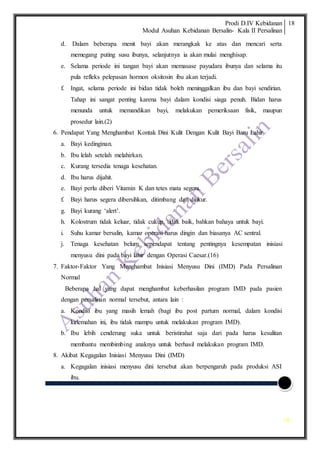 Prodi D.IV Kebidanan
Modul Asuhan Kebidanan Bersalin- Kala II Persalinan
18
18
d. Dalam beberapa menit bayi akan merangkak ke atas dan mencari serta
memegang puting susu ibunya, selanjutnya ia akan mulai menghisap.
e. Selama periode ini tangan bayi akan memasase payudara ibunya dan selama itu
pula refleks pelepasan hormon oksitosin ibu akan terjadi.
f. Ingat, selama periode ini bidan tidak boleh meninggalkan ibu dan bayi sendirian.
Tahap ini sangat penting karena bayi dalam kondisi siaga penuh. Bidan harus
menunda untuk memandikan bayi, melakukan pemeriksaan fisik, maupun
prosedur lain.(2)
6. Pendapat Yang Menghambat Kontak Dini Kulit Dengan Kulit Bayi Baru Lahir
a. Bayi kedinginan.
b. Ibu lelah setelah melahirkan.
c. Kurang tersedia tenaga kesehatan.
d. Ibu harus dijahit.
e. Bayi perlu diberi Vitamin K dan tetes mata segera.
f. Bayi harus segera dibersihkan, ditimbang dan diukur.
g. Bayi kurang ‘alert’.
h. Kolostrum tidak keluar, tidak cukup, tidak baik, bahkan bahaya untuk bayi.
i. Suhu kamar bersalin, kamar operasi harus dingin dan biasanya AC sentral.
j. Tenaga kesehatan belum sependapat tentang pentingnya kesempatan inisiasi
menyusu dini pada bayi lahir dengan Operasi Caesar.(16)
7. Faktor-Faktor Yang Menghambat Inisiasi Menyusu Dini (IMD) Pada Persalinan
Normal
Beberapa hal yang dapat menghambat keberhasilan program IMD pada pasien
dengan persalinan normal tersebut, antara lain :
a. Kondisi ibu yang masih lemah (bagi ibu post partum normal, dalam kondisi
kelemahan ini, ibu tidak mampu untuk melakukan program IMD).
b. Ibu lebih cenderung suka untuk beristirahat saja dari pada harus kesulitan
membantu membimbing anaknya untuk berhasil melakukan program IMD.
8. Akibat Kegagalan Inisiasi Menyusu Dini (IMD)
a. Kegagalan inisiasi menyusu dini tersebut akan berpengaruh pada produksi ASI
ibu.
 