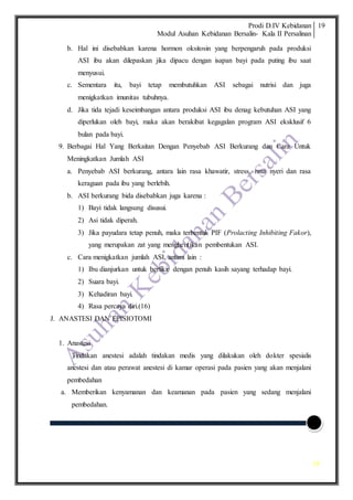 Prodi D.IV Kebidanan
Modul Asuhan Kebidanan Bersalin- Kala II Persalinan
19
19
b. Hal ini disebabkan karena hormon oksitosin yang berpengaruh pada produksi
ASI ibu akan dilepaskan jika dipacu dengan isapan bayi pada puting ibu saat
menyusui.
c. Sementara itu, bayi tetap membutuhkan ASI sebagai nutrisi dan juga
menigkatkan imunitas tubuhnya.
d. Jika tida tejadi keseimbangan antara produksi ASI ibu denag kebutuhan ASI yang
diperlukan oleh bayi, maka akan berakibat kegagalan program ASI eksklusif 6
bulan pada bayi.
9. Berbagai Hal Yang Berkaitan Dengan Penyebab ASI Berkurang dan Cara Untuk
Meningkatkan Jumlah ASI
a. Penyebab ASI berkurang, antara lain rasa khawatir, stress, rasa nyeri dan rasa
keraguan pada ibu yang berlebih.
b. ASI berkurang bida disebabkan juga karena :
1) Bayi tidak langsung disusui.
2) Asi tidak diperah.
3) Jika payudara tetap penuh, maka terbentuk PIF (Prolacting Inhibiting Fakor),
yang merupakan zat yang menghentikan pembentukan ASI.
c. Cara menigkatkan jumlah ASI, antara lain :
1) Ibu dianjurkan untuk berfikir dengan penuh kasih sayang terhadap bayi.
2) Suara bayi.
3) Kehadiran bayi.
4) Rasa percaya diri.(16)
J. ANASTESI DAN EPISIOTOMI
1. Anastesi
Tindakan anestesi adalah tindakan medis yang dilakukan oleh dokter spesialis
anestesi dan atau perawat anestesi di kamar operasi pada pasien yang akan menjalani
pembedahan
a. Memberikan kenyamanan dan keamanan pada pasien yang sedang menjalani
pembedahan.
 