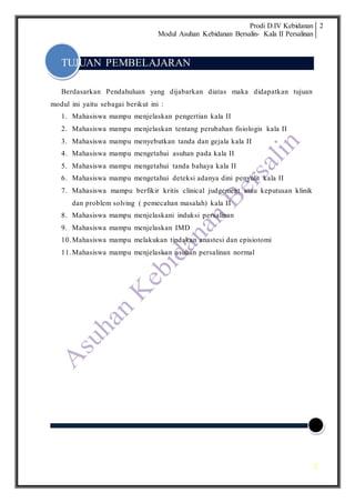 Prodi D.IV Kebidanan
Modul Asuhan Kebidanan Bersalin- Kala II Persalinan
2
2
TUJUAN PEMBELAJARAN
Berdasarkan Pendahuluan yang dijabarkan diatas maka didapatkan tujuan
modul ini yaitu sebagai berikut ini :
1. Mahasiswa mampu menjelaskan pengertian kala II
2. Mahasiswa mampu menjelaskan tentang perubahan fisiologis kala II
3. Mahasiswa mampu menyebutkan tanda dan gejala kala II
4. Mahasiswa mampu mengetahui asuhan pada kala II
5. Mahasiswa mampu mengetahui tanda bahaya kala II
6. Mahasiswa mampu mengetahui deteksi adanya dini penyulit kala II
7. Mahasiswa mampu berfikir kritis clinical judgement atau keputusan klinik
dan problem solving ( pemecahan masalah) kala II
8. Mahasiswa mampu menjelaskani induksi persalinan
9. Mahasiswa mampu menjelaskan IMD
10.Mahasiswa mampu melakukan tindakan anastesi dan episiotomi
11.Mahasiswa mampu menjelaskan asuhan persalinan normal
 