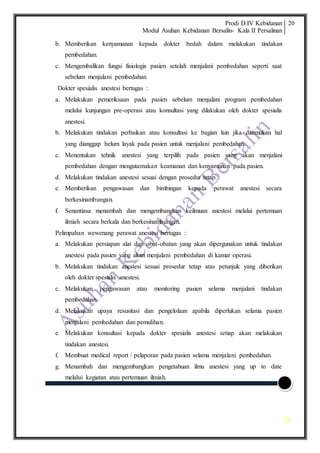 Prodi D.IV Kebidanan
Modul Asuhan Kebidanan Bersalin- Kala II Persalinan
20
20
b. Memberikan kenyamanan kepada dokter bedah dalam melakukan tindakan
pembedahan.
c. Mengembalikan fungsi fisiologis pasien setelah menjalani pembedahan seperti saat
sebelum menjalani pembedahan.
Dokter spesialis anestesi bertugas :
a. Melakukan pemeriksaan pada pasien sebelum menjalani program pembedahan
melalui kunjungan pre-operasi atau konsultasi yang dilakukan oleh dokter spesialis
anestesi.
b. Melakukan tindakan perbaikan atau konsultasi ke bagian lain jika ditemukan hal
yang dianggap belum layak pada pasien untuk menjalani pembedahan.
c. Menentukan tehnik anestesi yang terpilih pada pasien yang akan menjalani
pembedahan dengan mengutamakan keamanan dan kenyamanan pada pasien.
d. Melakukan tindakan anestesi sesuai dengan prosedur tetap.
e. Memberikan pengawasan dan bimbingan kepada perawat anestesi secara
berkesinambungan.
f. Senantiasa menambah dan mengembangkan keilmuan anestesi melalui pertemuan
ilmiah secara berkala dan berkesinambungan.
Pelimpahan wewenang perawat anestesi bertugas :
a. Melakukan persiapan alat dan obat-obatan yang akan dipergunakan untuk tindakan
anestesi pada pasien yang akan menjalani pembedahan di kamar operasi.
b. Melakukan tindakan anestesi sesuai prosedur tetap atas petunjuk yang diberikan
oleh dokter spesialis anestesi.
c. Melakukan pengawasan atau monitoring pasien selama menjalani tindakan
pembedahan.
d. Melakukan upaya resusitasi dan pengelolaan apabila diperlukan selama pasien
menjalani pembedahan dan pemulihan.
e. Melakukan konsultasi kepada dokter spesialis anestesi setiap akan melakukan
tindakan anestesi.
f. Membuat medical report / pelaporan pada pasien selama menjalani pembedahan.
g. Menambah dan mengembangkan pengetahuan ilmu anestesi yang up to date
melalui kegiatan atau pertemuan ilmiah.
 