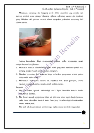 Prodi D.IV Kebidanan
Modul Asuhan Kebidanan Bersalin- Kala II Persalinan
21
21
Merupakan wewenang dan tanggung jawab dokter anaesthesi yang dibantu oleh
perawat anestesi sesuai dengan bidangnya. Adapun pelayanan anestesi dan reanimasi
yang dilakukan oleh perawat anestesi adalah merupakan pelimpahan wewenang dari
dokter anestesi.
Adanya kesepakatan dalam melaksanakan tindakan medis, keperawatan sesuai
dengan hak dan kewajibannya
a. Melakukan tindakan anaesthesiologi pada pasien yang akan dilakukan operasi baik
di ruang instalasi bedah sentral ataupun emergency.
b. Tindakan perawatan dari persiapan hingga melakukan pengawasan selama pasien
belum sadar secara penuh.
c. Memberikan obat-obatan anestesi bila diperlukan baik dalam persiapan, selama
maupun pasca pembedahan sesuai perintah dokter anestesi.
Prosedur
a. Jika ada dokter spesialis anestesiologi, maka dapat dimintakan instruksi tertulis
serta berikut parafnya.
b. Jika dokter spesialis anestesiologi tidak ada di tempat tetapi masih dapat dijangkau,
maka dapat dimintakan instruksi secara lisan yang kemudian dapat dikonfirmasikan
tertulis berikut paraf.
Jika tidak ada dokter spesialis anestesiologi, maka perawat anestesi mengerjakan
 