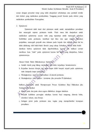 Prodi D.IV Kebidanan
Modul Asuhan Kebidanan Bersalin- Kala II Persalinan
22
22
sesuai dengan prosedur tetap yang telah disepakati sebelumnya atas perintah tertulis
dari dokter yang melakukan pembedahan. Tanggung jawab berada pada dokter yang
melakukan pembedahan Pencegahan.
2. Episiotomi
Episiotomi ialah insisi dari pireneum untuk untuk memudahkan persalinan
dan mencegah rupture perineum totalis. Pada masa lalu dianjurkan untuk
melakukan episiotomy secara rutin yang tujuannya untuk mencegah robekan
berlebihan pada perineum, membuat tepi luka rata agar mudah dilakukan
penjahitan, mencegah penyulit atau tahanan pada kepala dan infeksi; tetapi hal itu
tidak didukung oleh bukti-bukti ilimiah yang cukup. Sebalinya, hal ini tidak boleh
diartikan bahwa episiotomi tidak diperbolehkan, karena ada indikasi cermat
membaca kata “rutin” pada episiotomi karena hal itulah yang dianjurkan, bukan
episiotominya.
Alasan Untuk Tidak Dilakukannya Episiotomi
a. Jumlah darah yang hilang meningkat dan risiko terjadinya hematomrutin.
b. Kejadian laserasi derajat tiga atau empat lebih banyak terjadi pada episiotomy
rutin daripada tanpa episiotomy.
c. Meningkatnya nyeri pascapersalinan di daerah perineum.
d. Meningkatnya risiko infeksi (terutama jika prosedur PI diabaikan)
Indikasi Episiotomi untuk Mempercepat Proses Kelahiran Bayi Dilakukan jika
Terdapat Hal Berikut
a. Gawat janin dan janin akan segera dilahirkan dengan tindakan.
b. Penyulit kelahiran pervagina misalnya karena bayi sungsang, distosia bahu,
ekstraksi vakum, atau forsep.
c. Jaringan perut pada perineum atau vagina yang memperlambat kemajuan
persalinan.
 