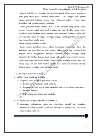 Prodi D.IV Kebidanan
Modul Asuhan Kebidanan Bersalin- Kala II Persalinan
25
25
Menurut Saifuddin(10), persalinan dan kelahiran normal adalah proses pengeluaran
janin yang terjadi pada kehamilan cukup bulan (37-42 minggu), lahir spontan
dengan presentasi belakang kepala yang berlangsung dalam 18 jam, tanpa
komplikasi baik pada ibu maupun pada janin.
Definisi persalinan normal menurut WHO adalah persalinan yang dimulai secara
spontan, beresiko rendah pada awal persalinan dan tetap demikian selama proses
persalinan. Bayi dilahirkan secara spontan dalam presentasi belakang kepala pada
usia kehamilan antara 37 hingga 42 minggu lengkap. Setelah persalinan ibu maupun
bayi berada dalam kondisi sehat.
2. Tujuan Asuhan Persalinan Normal
Tujuan asuhan persalinan normal adalah tercapainya kelangsungan hidup dan
kesehatan yang tinggi bagi ibu serta bayinya, melalui upaya yang terintegrasi dan
lengkap namun menggunakan intervensi seminimal mungkin sehingga prinsip
keamanan dan kualitas layanan dapat terjaga pada tingkat yang seoptimal mungkin.
pendekatan seperti ini berarti bahwa: dalam asuhan persalinan normal harus ada
alasan yang kuat dan bukti manfaat apabila akan melakukan intervensi terhadap
jalannya proses persalinan yang fisiologis/alamiah.
3. 60 Angkah Persalinan Normal
a. Melihat Tanda Dan Gejala Kala Dua
1) Mengamati tanda dan gejala persalinan kala dua.
a) Ibu mempunyai keinginan untuk meneran.
b) Ibu merasa tekanan yang semakin meningkat pada rektum dan/atau vaginanya.
c) Perineum menonjol.
d) Vulva-vagina dan sfingter anal membuka.
b. MENYIAPKAN PERTOLONGAN PERSALINAN
2) Memastikan perlengkapan, bahan dan obat-obatan esensial siap digunakan.
Mematahkan ampul oksitosin 10 unit dan menempatkan tabung suntik steril sekali
pakai di dalam partus set.
 
