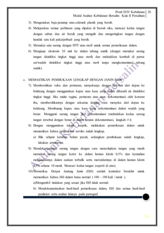 Prodi D.IV Kebidanan
Modul Asuhan Kebidanan Bersalin- Kala II Persalinan
26
26
3) Mengenakan baju penutup atau celemek plastik yang bersih.
4) Melepaskan semua perhiasan yang dipakai di bawah siku, mencuci kedua tangan
dengan sabun dan air bersih yang mengalir dan mengeringkan tangan dengan
handuk satu kali pakai/pribadi yang bersih.
5) Memakai satu sarung dengan DTT atau steril untuk semua pemeriksaan dalam.
6) Mengisap oksitosin 10 unit ke dalam tabung suntik (dengan memakai sarung
tangan disinfeksi tingkat tinggi atau steril) dan meletakkan kembali di partus
set/wadah disinfeksi tingkat tinggi atau steril tanpa mengkontaminasi tabung
suntik).
c. MEMASTIKAN PEMBUKAAN LENGKAP DENGAN JANIN BAIK
7) Membersihkan vulva dan perineum, menyekanya dengan hati-hati dari depan ke
belakang dengan menggunakan kapas atau kasa yang sudah dibasahi air disinfeksi
tingkat tinggi. Jika mulut vagina, perineum atau anus terkontaminasi oleh kotoran
ibu, membersihkannya dengan seksama dengan cara menyeka dari depan ke
belakang. Membuang kapas atau kasa yang terkontaminasi dalam wadah yang
benar. Mengganti sarung tangan jika terkontaminasi (meletakkan kedua sarung
tangan tersebut dengan benar di dalam larutan dekontaminasi, langkah # i)
8) Dengan menggunakan teknik aseptik, melakukan pemeriksaan dalam untuk
memastikan bahwa pembukaan serviks sudah lengkap.
a) Bila selaput ketuban belum pecah, sedangkan pembukaan sudah lengkap,
lakukan amniotomi.
9) Mendekontaminasi sarung tangan dengan cara mencelupkan tangan yang masih
memakai sarung tangan kotor ke dalam larutan klorin 0,5% dan kemudian
melepaskannya dalam eadaan terbalik serta merendamnya di dalam larutan klorin
0,5% selama 10 menit. Mencuci kedua tangan (seperti di atas).
10) Memeriksa Denyut Jantung Janin (DJJ) setelah kontraksi berakhir untuk
memastikan bahwa DJJ dalam batas normal ( 100 – 180 kali / menit ).
a)Mengambil tindakan yang sesuai jika DJJ tidak normal.
b) Mendokumentasikan hasil-hasil pemeriksaan dalam, DJJ dan semua hasil-hasil
penilaian serta asuhan lainnya pada partograf.
 
