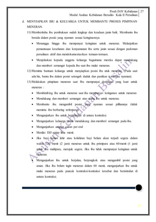 Prodi D.IV Kebidanan
Modul Asuhan Kebidanan Bersalin- Kala II Persalinan
27
27
d. MENYIAPKAN IBU & KELUARGA UNTUK MEMBANTU PROSES PIMPINAN
MENERAN.
11) Memberitahu ibu pembukaan sudah lengkap dan keadaan janin baik. Membantu ibu
berada dalam posisi yang nyaman sesuai keinginannya.
 Menunggu hingga ibu mempunyai keinginan untuk meneran. Melanjutkan
pemantauan kesehatan dan kenyamanan ibu serta janin sesuai dengan pedoman
persalinan aktif dan mendokumentasikan temuan-temuan.
 Menjelaskan kepada anggota keluarga bagaimana mereka dapat mendukung
dan memberi semangat kepada ibu saat ibu mulai meneran.
12) Meminta bantuan keluarga untuk menyiapkan posisi ibu utuk meneran. (Pada saat
ada his, bantu ibu dalam posisi setengah duduk dan pastikan ia merasa nyaman).
13) Melakukan pimpinan meneran saat Ibu mempunyai dorongan yang kuat untuk
meneran :
 Membimbing ibu untuk meneran saat ibu mempunyai keinganan untuk meneran
 Mendukung dan memberi semangat atas usaha ibu untuk meneran.
 Membantu ibu mengambil posisi yang nyaman sesuai pilihannya (tidak
meminta ibu berbaring terlentang).
 Menganjurkan ibu untuk beristirahat di antara kontraksi.
 Menganjurkan keluarga untuk mendukung dan memberi semangat pada ibu.
 Menganjurkan asupan cairan per oral
 Menilai DJJ setiap lima menit.
 Jika bayi belum lahir atau kelahiran bayi belum akan terjadi segera dalam
waktu 120 menit (2 jam) meneran untuk ibu primipara atau 60/menit (1 jam)
untuk ibu multipara, merujuk segera. Jika ibu tidak mempunyai keinginan untuk
meneran.
 Menganjurkan ibu untuk berjalan, berjongkok atau mengambil posisi yang
aman. Jika ibu belum ingin meneran dalam 60 menit, menganjurkan ibu untuk
mulai meneran pada puncak kontraksi-kontraksi tersebut dan beristirahat di
antara kontraksi.
 