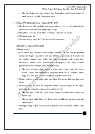 Prodi D.IV Kebidanan
Modul Asuhan Kebidanan Bersalin- Kala II Persalinan
28
28
 Jika bayi belum lahir atau kelahiran bayi belum akan terjadi segera setalah 60
menit meneran, merujuk ibu dengan segera.
e. PERSIAPAN PERTOLONGAN KELAHIRAN BAYI.
14) Jika kepala bayi telah membuka vulva dengan diameter 5-6 cm, meletakkan handuk
bersih di atas perut ibu untuk mengeringkan bayi.
15) Meletakkan kain yang bersih dilipat 1/3 bagian, di bawah bokong ibu.
16) Membuka partus set.
17) Memakai sarung tangan DTT atau steril pada kedua tangan.
f. MENOLONG KELAHIRAN BAYI
Lahirnya kelapa
18) Saat kepala bayi membuka vulva dengan diameter 5-6 cm, lindungi perineum
dengan satu tangan yang dilapisi kain tadi, letakkan tangan yang lain di kelapa bayi
dan lakukan tekanan yang lembut dan tidak menghambat pada kepala bayi,
membiarkan kepala keluar perlahan-lahan. Menganjurkan ibu untuk meneran
perlahan-lahan atau bernapas cepat saat kepala lahir.
 Jika ada mekonium dalam cairan ketuban, segera hisap mulut dan hidung
setelah kepala lahir menggunakan penghisap lendir DeLee disinfeksi tingkat
tinggi atau steril atau bola karet penghisap yang baru dan bersih.
19 Dengan lembut menyeka muka, mulut dan hidung bayi dengan kain atau kasa yang
bersih.
20 Memeriksa lilitan tali pusat dan mengambil tindakan yang sesuai jika hal itu terjadi,
dan kemudian meneruskan segera proses kelahiran bayi :
 Jika tali pusat melilit leher janin dengan longgar, lepaskan lewat bagian atas
kepala bayi.
 Jika tali pusat melilit leher bayi dengan erat, mengklemnya di dua tempat dan
memotongnya.
21. Menunggu hingga kepala bayi melakukan putaran paksi luar secara spontan. Lahir
bahu
 