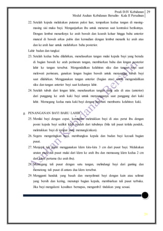 Prodi D.IV Kebidanan
Modul Asuhan Kebidanan Bersalin- Kala II Persalinan
29
29
22. Setelah kepala melakukan putaran paksi luar, tempatkan kedua tangan di masing-
masing sisi muka bayi. Menganjurkan ibu untuk meneran saat kontraksi berikutnya.
Dengan lembut menariknya ke arah bawah dan kearah keluar hingga bahu anterior
muncul di bawah arkus pubis dan kemudian dengan lembut menarik ke arah atas
dan ke arah luar untuk melahirkan bahu posterior.
Lahir badan dan tungkai
23. Setelah kedua bahu dilahirkan, menelusurkan tangan mulai kepala bayi yang berada
di bagian bawah ke arah perineum tangan, membiarkan bahu dan lengan posterior
lahir ke tangan tersebut. Mengendalikan kelahiran siku dan tangan bayi saat
melewati perineum, gunakan lengan bagian bawah untuk menyangga tubuh bayi
saat dilahirkan. Menggunakan tangan anterior (bagian atas) untuk mengendalikan
siku dan tangan anterior bayi saat keduanya lahir.
24. Setelah tubuh dari lengan lahir, menelusurkan tangan yang ada di atas (anterior)
dari punggung ke arah kaki bayi untuk menyangganya saat panggung dari kaki
lahir. Memegang kedua mata kaki bayi dengan hati-hati membantu kelahiran kaki.
g. PENANGANAN BAYI BARU LAHIR
25. Menilai bayi dengan cepat, kemudian meletakkan bayi di atas perut ibu dengan
posisi kepala bayi sedikit lebih rendah dari tubuhnya (bila tali pusat terlalu pendek,
meletakkan bayi di tempat yang memungkinkan).
26. Segera mengeringkan bayi, membungkus kepala dan badan bayi kecuali bagian
pusat.
27. Menjepit tali pusat menggunakan klem kira-kira 3 cm dari pusat bayi. Melakukan
urutan pada tali pusat mulai dari klem ke arah ibu dan memasang klem kedua 2 cm
dari klem pertama (ke arah ibu).
28. Memegang tali pusat dengan satu tangan, melindungi bayi dari gunting dan
memotong tali pusat di antara dua klem tersebut.
29. Mengganti handuk yang basah dan menyelimuti bayi dengan kain atau selimut
yang bersih dan kering, menutupi bagian kepala, membiarkan tali pusat terbuka.
Jika bayi mengalami kesulitan bernapas, mengambil tindakan yang sesuai.
 