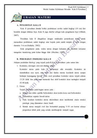 Prodi D.IV Kebidanan
Modul Asuhan Kebidanan Bersalin- Kala II Persalinan
3
3
URAIAN MATERI
A. PENGERTIAN KALA II
Kala II persalinan dimulai ketika pembukaan serviks sudah lengkap (10 cm) dan
berakhir dengan lahirnya bayi. Kala II juga disebut sebagai kala pengeluaran bayi (Affandi,
2007).
Persalinan kala II ditegakkan dengan melakuakn pemeriksaan dalam untuk
memastikan pembukaan sudah lengkap atau kepala janin sudah tampak di vulva dengan
diameter 5-6 cm (Saifudin, 2002).
Kala pengeluaran janin, waktu uterus dengan kekuatan his ditambah kekuatan
mengedan mendorong janin keluar hingga lahir (Mochtar, 1998).
B. PERUBAHAN FISIOLOGI KALA II
Adapun perubahan fisiologi yang terjadi pada KALA II persalinan yaitu antara lain:
1. Kontraksi, dorongan otot-otot dinding rahim
Kontraksi uterus pada kala II mempunyai sifat tersendiri. Kontraksi ini
menimbulkan rasa nyeri, rasa sakit dari fundus merata keseluruh uterus sampai
berlanjut kepunggung bawah. Pada awal persalinan kontraksi uterus terjadi selama
15-20 detik dan pada saat memasuki fase aktif kontraksi akan meningkat menjadi
45-90 detik.
2. Uterus
Terjadi perubahan pada bagian uterus yaitu :
a. Bagian atas rahim apabila berkontraksi akan teraba keras saat berkontraksi
b. Pemendekan segmen bawah uterus
c. Pada keadaan kontraksi uterus inkoordinasi akan membentuk cincin retraksi
patologis yang dinamakan cincin bandl.
d. Bentuk uterus menjadi oval dan bertambah panjang 5-10 cm karena adanya
pergerakan tubuh janin yang semula membungkuk menjadi tegap.
 