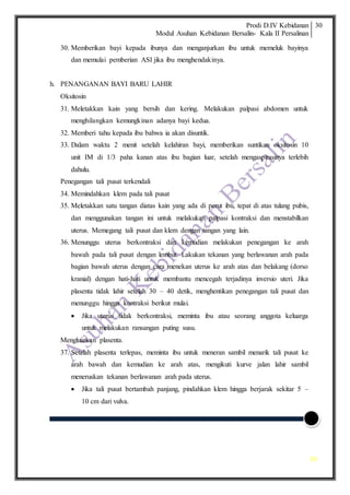 Prodi D.IV Kebidanan
Modul Asuhan Kebidanan Bersalin- Kala II Persalinan
30
30
30. Memberikan bayi kepada ibunya dan menganjurkan ibu untuk memeluk bayinya
dan memulai pemberian ASI jika ibu menghendakinya.
h. PENANGANAN BAYI BARU LAHIR
Oksitosin
31. Meletakkan kain yang bersih dan kering. Melakukan palpasi abdomen untuk
menghilangkan kemungkinan adanya bayi kedua.
32. Memberi tahu kepada ibu bahwa ia akan disuntik.
33. Dalam waktu 2 menit setelah kelahiran bayi, memberikan suntikan oksitosin 10
unit IM di 1/3 paha kanan atas ibu bagian luar, setelah mengaspirasinya terlebih
dahulu.
Penegangan tali pusat terkendali
34. Memindahkan klem pada tali pusat
35. Meletakkan satu tangan diatas kain yang ada di perut ibu, tepat di atas tulang pubis,
dan menggunakan tangan ini untuk melakukan palpasi kontraksi dan menstabilkan
uterus. Memegang tali pusat dan klem dengan tangan yang lain.
36. Menunggu uterus berkontraksi dan kemudian melakukan penegangan ke arah
bawah pada tali pusat dengan lembut. Lakukan tekanan yang berlawanan arah pada
bagian bawah uterus dengan cara menekan uterus ke arah atas dan belakang (dorso
kranial) dengan hati-hati untuk membantu mencegah terjadinya inversio uteri. Jika
plasenta tidak lahir setelah 30 – 40 detik, menghentikan penegangan tali pusat dan
menunggu hingga kontraksi berikut mulai.
 Jika uterus tidak berkontraksi, meminta ibu atau seorang anggota keluarga
untuk melakukan ransangan puting susu.
Mengluarkan plasenta.
37. Setelah plasenta terlepas, meminta ibu untuk meneran sambil menarik tali pusat ke
arah bawah dan kemudian ke arah atas, mengikuti kurve jalan lahir sambil
meneruskan tekanan berlawanan arah pada uterus.
 Jika tali pusat bertambah panjang, pindahkan klem hingga berjarak sekitar 5 –
10 cm dari vulva.
 