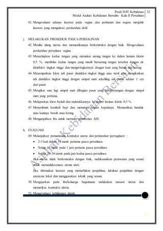 Prodi D.IV Kebidanan
Modul Asuhan Kebidanan Bersalin- Kala II Persalinan
32
32
41. Mengevaluasi adanya laserasi pada vagina dan perineum dan segera menjahit
laserasi yang mengalami perdarahan aktif.
j. MELAKUKAN PROSEDUR PASCA PERSALINAN
42. Menilai ulang uterus dan memastikannya berkontraksi dengan baik. Mengevaluasi
perdarahan persalinan vagina.
43. Mencelupkan kedua tangan yang memakai sarung tangan ke dalam larutan klorin
0,5 %, membilas kedua tangan yang masih bersarung tangan tersebut dengan air
disinfeksi tingkat tinggi dan mengeringkannya dengan kain yang bersih dan kering.
44. Menempatkan klem tali pusat disinfeksi tingkat tinggi atau steril atau mengikatkan
tali disinfeksi tingkat tinggi dengan simpul mati sekeliling tali pusat sekitar 1 cm
dari pusat.
45. Mengikat satu lagi simpul mati dibagian pusat yang berseberangan dengan simpul
mati yang pertama.
46. Melepaskan klem bedah dan meletakkannya ke dalam larutan klorin 0,5 %.
47. Menyelimuti kembali bayi dan menutupi bagian kepalanya. Memastikan handuk
atau kainnya bersih atau kering.
48. Menganjurkan ibu untuk memulai pemberian ASI.
k. EVALUASI
49. Melanjutkan pemantauan kontraksi uterus dan perdarahan pervaginam :
 2-3 kali dalam 15 menit pertama pasca persalinan.
 Setiap 15 menit pada 1 jam pertama pasca persalinan.
 Setiap 20-30 menit pada jam kedua pasca persalinan.
Jika uterus tidak berkontraksi dengan baik, melaksanakan perawatan yang sesuai
untuk menatalaksanaan atonia uteri.
Jika ditemukan laserasi yang memerlukan penjahitan, lakukan penjahitan dengan
anestesia lokal dan menggunakan teknik yang sesuai.
50. Mengajarkan pada ibu/keluarga bagaimana melakukan masase uterus dan
memeriksa kontraksi uterus.
51. Mengevaluasi kehilangan darah.
 
