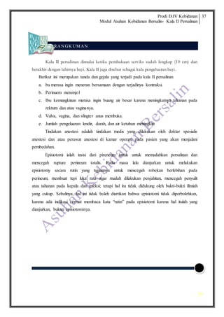 Prodi D.IV Kebidanan
Modul Asuhan Kebidanan Bersalin- Kala II Persalinan
37
37
RAN GK UMAN
Kala II persalinan dimulai ketika pembukaan serviks sudah lengkap (10 cm) dan
berakhir dengan lahirnya bayi. Kala II juga disebut sebagai kala pengeluaran bayi.
Berikut ini merupakan tanda dan gejala yang terjadi pada kala II persalinan
a. bu merasa ingin meneran bersamaan dengan terjadinya kontraksi.
b. Perinuem menonjol
c. Ibu kemungkinan merasa ingin buang air besar karena meningkatnya tekanan pada
rektum dan atau vaginanya.
d. Vulva, vagina, dan sfingter anus membuka.
e. Jumlah pengeluaran lendir, darah, dan air ketuban meningkat
Tindakan anestesi adalah tindakan medis yang dilakukan oleh dokter spesialis
anestesi dan atau perawat anestesi di kamar operasi pada pasien yang akan menjalani
pembedahan.
Episiotomi ialah insisi dari pireneum untuk untuk memudahkan persalinan dan
mencegah rupture perineum totalis. Pada masa lalu dianjurkan untuk melakukan
episiotomy secara rutin yang tujuannya untuk mencegah robekan berlebihan pada
perineum, membuat tepi luka rata agar mudah dilakukan penjahitan, mencegah penyulit
atau tahanan pada kepala dan infeksi; tetapi hal itu tidak didukung oleh bukti-bukti ilimiah
yang cukup. Sebalinya, hal ini tidak boleh diartikan bahwa episiotomi tidak diperbolehkan,
karena ada indikasi cermat membaca kata “rutin” pada episiotomi karena hal itulah yang
dianjurkan, bukan episiotominya.
 