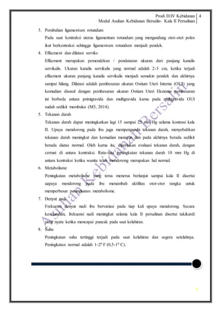Prodi D.IV Kebidanan
Modul Asuhan Kebidanan Bersalin- Kala II Persalinan
4
4
3. Perubahan ligamentum rotundum
Pada saat kontraksi uterus ligamentum rotundum yang mengandung otot-otot polos
ikut berkontraksi sehingga ligamentum rotundum menjadi pendek.
4. Effacment dan dilatasi serviks
Effacment merupakan pemendekan / pendataran ukuran dari panjang kanalis
servikalis. Ukuran kanalis servikalis yang normal adalah 2-3 cm, ketika terjadi
effacment ukuran panjang kanalis servikalis menjadi semakin pendek dan akhirnya
sampai hilang. Dilatasi adalah pembesaran ukuran Ostium Uteri Interna (OUI) yang
kemudian disusul dengan pembesaran ukuran Ostium Uteri Eksterna pembesaran
ini berbeda antara primigravida dan multigravida karna pada multigravida OUI
sudah sedikit membuka (M3, 2014).
5. Tekanan darah
Tekanan darah dapat meningkatkan lagi 15 sampai 25 mm Hg selama kontrasi kala
II. Upaya mendorong pada ibu juga mempengaruhi tekanan darah, menyebabkan
tekanan darah meningkat dan kemudian menurun dan pada akhirnya berada sedikit
berada diatas normal. Oleh karna itu, diperlukan evaluasi tekanan darah, dengan
cermat di antara kontraksi. Rata-rata peningkatan tekanan darah 10 mm Hg di
antara kontraksi ketika wanita telah mendorong merupakan hal normal.
6. Metabolisme
Peningkatan metabolisme yang terus menerus berlanjut sampai kala II disertai
uapaya mendorong pada ibu menambah aktifitas otot-otot rangka untuk
memperbesar peningkatan metabolisme.
7. Denyut nadi
Frekuensi denyut nadi ibu bervariasi pada tiap kali upaya mendorong. Secara
keseluruhan, frekuensi nadi meningkat selama kala II persalinan disertai takikardi
yang nyata ketika mencapai puncak pada saat kelahiran.
8. Suhu
Peningkatan suhu tertinggi terjadi pada saat kelahiran dan segera setelahnya.
Peningkatan normal adalah 1-20 F (0,5-10 C).
 