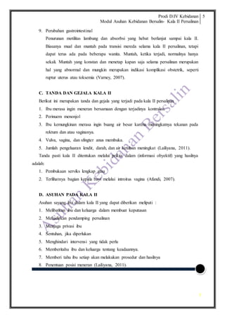 Prodi D.IV Kebidanan
Modul Asuhan Kebidanan Bersalin- Kala II Persalinan
5
5
9. Perubahan gastrointestinal
Penurunan motilitas lambung dan absorbsi yang hebat berlanjut sampai kala II.
Biasanya mual dan muntah pada transisi mereda selama kala II persalinan, tetapi
dapat terus ada pada beberapa wanita. Muntah, ketika terjadi, normalnya hanya
sekali. Muntah yang konstan dan menetap kapan saja selama persalinan merupakan
hal yang abnormal dan mungkin merupakan indikasi komplikasi obstetrik, seperti
ruptur uterus atau toksemia (Varney, 2007).
C. TANDA DAN GEJALA KALA II
Berikut ini merupakan tanda dan gejala yang terjadi pada kala II persalinan
1. Ibu merasa ingin meneran bersamaan dengan terjadinya kontraksi.
2. Perinuem menonjol
3. Ibu kemungkinan merasa ingin buang air besar karena meningkatnya tekanan pada
rektum dan atau vaginanya.
4. Vulva, vagina, dan sfingter anus membuka.
5. Jumlah pengeluaran lendir, darah, dan air ketuban meningkat (Lailiyana, 2011).
Tanda pasti kala II ditentukan melalui priksa dalam (informasi obyektif) yang hasilnya
adalah:
1. Pembukaan serviks lengkap atau
2. Terlihatnya bagian kepala bayi melalui introitus vagina (Afandi, 2007).
D. ASUHAN PADA KALA II
Asuhan sayang ibu dalam kala II yang dapat diberikan meliputi :
1. Melibatkan ibu dan keluarga dalam membuat keputusan
2. Mehadirkan pendamping persalinan
3. Menjaga privasi ibu
4. Sentuhan, jika diperlukan
5. Menghindari intervensi yang tidak perlu
6. Memberitahu ibu dan keluarga tentang keadaannya.
7. Memberi tahu ibu setiap akan melakukan prosedur dan hasilnya
8. Penentuan posisi meneran (Lailiyana, 2011).
 