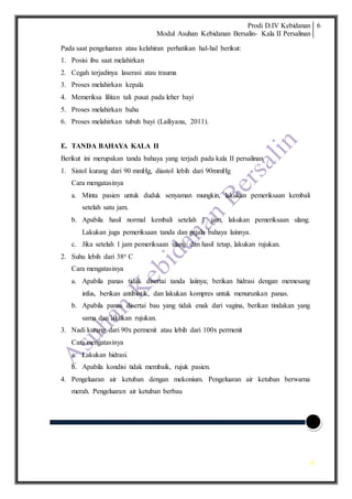 Prodi D.IV Kebidanan
Modul Asuhan Kebidanan Bersalin- Kala II Persalinan
6
6
Pada saat pengeluaran atau kelahiran perhatikan hal-hal berikut:
1. Posisi ibu saat melahirkan
2. Cegah terjadinya laserasi atau trauma
3. Proses melahirkan kepala
4. Memeriksa lilitan tali pusat pada leher bayi
5. Proses melahirkan bahu
6. Proses melahirkan tubuh bayi (Lailiyana, 2011).
E. TANDA BAHAYA KALA II
Berikut ini merupakan tanda bahaya yang terjadi pada kala II persalinan
1. Sistol kurang dari 90 mmHg, diastol lebih dari 90mmHg
Cara mengatasinya
a. Minta pasien untuk duduk senyaman mungkin, lakukan pemeriksaan kembali
setelah satu jam.
b. Apabila hasil normal kembali setelah 1 jam, lakukan pemeriksaan ulang.
Lakukan juga pemeriksaan tanda dan gejala bahaya lainnya.
c. Jika setelah 1 jam pemeriksaan ulang dan hasil tetap, lakukan rujukan.
2. Suhu lebih dari 38o C
Cara mengatasinya
a. Apabila panas tidak disertai tanda laiinya; berikan hidrasi dengan memesang
infus, berikan antibiotik, dan lakukan kompres untuk menurunkan panas.
b. Apabila panas disertai bau yang tidak enak dari vagina, berikan tindakan yang
sama dan lakukan rujukan.
3. Nadi kurang dari 90x permenit atau lebih dari 100x permenit
Cara mengatasinya
a. Lakukan hidrasi.
b. Apabila kondisi tidak membaik, rujuk pasien.
4. Pengeluaran air ketuban dengan mekonium. Pengeluaran air ketuban berwarna
merah. Pengeluaran air ketuban berbau
 