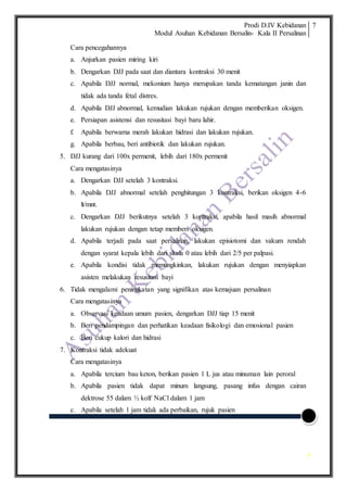 Prodi D.IV Kebidanan
Modul Asuhan Kebidanan Bersalin- Kala II Persalinan
7
7
Cara pencegahannya
a. Anjurkan pasien miring kiri
b. Dengarkan DJJ pada saat dan diantara kontraksi 30 menit
c. Apabila DJJ normal, mekonium hanya merupakan tanda kematangan janin dan
tidak ada tanda fetal distres.
d. Apabila DJJ abnormal, kemudian lakukan rujukan dengan memberikan oksigen.
e. Persiapan asistensi dan resusitasi bayi baru lahir.
f. Apabila berwarna merah lakukan hidrasi dan lakukan rujukan.
g. Apabila berbau, beri antibiotik dan lakukan rujukan.
5. DJJ kurang dari 100x permenit, lebih dari 180x permenit
Cara mengatasinya
a. Dengarkan DJJ setelah 3 kontraksi.
b. Apabila DJJ abnormal setelah penghitungan 3 kontraksi, berikan oksigen 4-6
lt/mnt.
c. Dengarkan DJJ berikutnya setelah 3 kontraksi, apabila hasil masih abnormal
lakukan rujukan dengan tetap memberi oksigen.
d. Apabila terjadi pada saat persalinan, lakukan episiotomi dan vakum rendah
dengan syarat kepala lebih dari skala 0 atau lebih dari 2/5 per palpasi.
e. Apabila kondisi tidak memungkinkan, lakukan rujukan dengan menyiapkan
asisten melakukan resusitasi bayi
6. Tidak mengalami peningkatan yang signifikan atas kemajuan persalinan
Cara mengatasinya
a. Observasi keadaan umum pasien, dengarkan DJJ tiap 15 menit
b. Beri pendampingan dan perhatikan keadaan fisikologi dan emosional pasien
c. Beri cukup kalori dan hidrasi
7. Kontraksi tidak adekuat
Cara mengatasinya
a. Apabila tercium bau keton, berikan pasien 1 L jus atau minuman lain peroral
b. Apabila pasien tidak dapat minum langsung, pasang infus dengan cairan
dektrose 55 dalam ½ kolf NaCl dalam 1 jam
c. Apabila setelah 1 jam tidak ada perbaikan, rujuk pasien
 