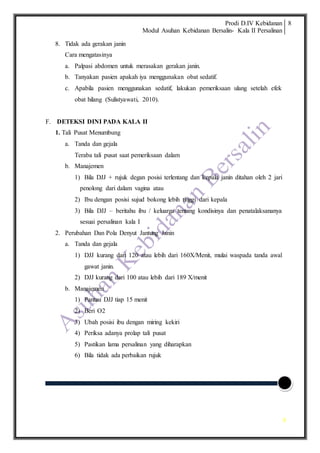 Prodi D.IV Kebidanan
Modul Asuhan Kebidanan Bersalin- Kala II Persalinan
8
8
8. Tidak ada gerakan janin
Cara mengatasinya
a. Palpasi abdomen untuk merasakan gerakan janin.
b. Tanyakan pasien apakah iya menggunakan obat sedatif.
c. Apabila pasien menggunakan sedatif, lakukan pemeriksaan ulang setelah efek
obat hilang (Sulistyawati, 2010).
F. DETEKSI DINI PADA KALA II
1. Tali Pusat Menumbung
a. Tanda dan gejala
Teraba tali pusat saat pemeriksaan dalam
b. Manajemen
1) Bila DJJ + rujuk degan posisi terlentang dan kepala janin ditahan oleh 2 jari
penolong dari dalam vagina atau
2) Ibu dengan posisi sujud bokong lebih tinggi dari kepala
3) Bila DJJ – beritahu ibu / keluarga tentang kondisinya dan penatalaksananya
sesuai persalinan kala I
2. Perubahan Dan Pola Denyut Jantung Janin
a. Tanda dan gejala
1) DJJ kurang dari 120 atau lebih dari 160X/Menit, mulai waspada tanda awal
gawat janin.
2) DJJ kurang dari 100 atau lebih dari 189 X/menit
b. Manajemen
1) Pantau DJJ tiap 15 menit
2) Beri O2
3) Ubah posisi ibu dengan miring kekiri
4) Periksa adanya prolap tali pusat
5) Pastikan lama persalinan yang diharapkan
6) Bila tidak ada perbaikan rujuk
 