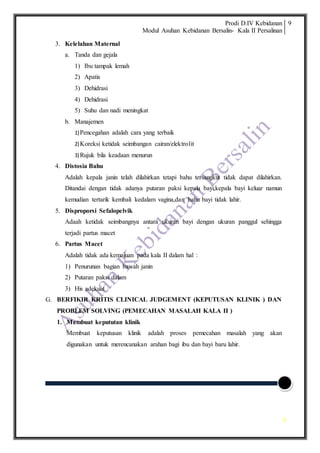 Prodi D.IV Kebidanan
Modul Asuhan Kebidanan Bersalin- Kala II Persalinan
9
9
3. Kelelahan Maternal
a. Tanda dan gejala
1) Ibu tampak lemah
2) Apatis
3) Dehidrasi
4) Dehidrasi
5) Suhu dan nadi meningkat
b. Manajemen
1)Pencegahan adalah cara yang terbaik
2)Koreksi ketidak seimbangan cairan/elektrolit
3)Rujuk bila keadaan menurun
4. Distosia Bahu
Adalah kepala janin telah dilahirkan tetapi bahu tersangkut tidak dapat dilahirkan.
Ditandai dengan tidak adanya putaran paksi kepala bayi,kepala bayi keluar namun
kemudian tertarik kembali kedalam vagina,dan bahu bayi tidak lahir.
5. Disproporsi Sefalopelvik
Adaah ketidak seimbangnya antara ukuran bayi dengan ukuran panggul sehingga
terjadi partus macet
6. Partus Macet
Adalah tidak ada kemajuan pada kala II dalam hal :
1) Penurunan bagian bawah janin
2) Putaran paksi dalam
3) His adekuat
G. BERFIKIR KRITIS CLINICAL JUDGEMENT (KEPUTUSAN KLINIK ) DAN
PROBLEM SOLVING (PEMECAHAN MASALAH KALA II )
1. Membuat kepututan klinik
Membuat keputusan klinik adalah proses pemecahan masalah yang akan
digunakan untuk merencanakan arahan bagi ibu dan bayi baru lahir.
 