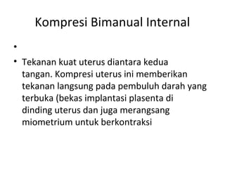 Kompresi Bimanual Internal
•
• Tekanan kuat uterus diantara kedua
tangan. Kompresi uterus ini memberikan
tekanan langsung pada pembuluh darah yang
terbuka (bekas implantasi plasenta di
dinding uterus dan juga merangsang
miometrium untuk berkontraksi
 