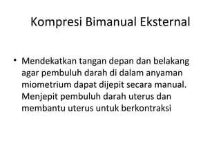Kompresi Bimanual Eksternal
• Mendekatkan tangan depan dan belakang
agar pembuluh darah di dalam anyaman
miometrium dapat dijepit secara manual.
Menjepit pembuluh darah uterus dan
membantu uterus untuk berkontraksi
 