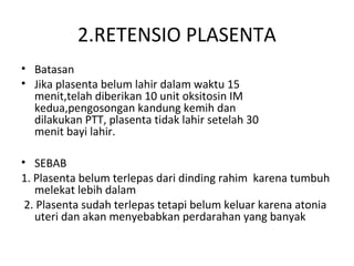 2.RETENSIO PLASENTA
• Batasan
• Jika plasenta belum lahir dalam waktu 15
menit,telah diberikan 10 unit oksitosin IM
kedua,pengosongan kandung kemih dan
dilakukan PTT, plasenta tidak lahir setelah 30
menit bayi lahir.
• SEBAB
1. Plasenta belum terlepas dari dinding rahim karena tumbuh
melekat lebih dalam
2. Plasenta sudah terlepas tetapi belum keluar karena atonia
uteri dan akan menyebabkan perdarahan yang banyak
 