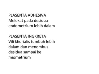 PLASENTA ADHESIVA
Melekat pada desidua
endometrium lebih dalam
PLASENTA INGKRETA
Vili khorialis tumbuh lebih
dalam dan menembus
desidua sampai ke
miometrium
 