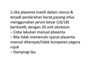 2.Jika plasenta masih dalam uterus &
terjadi perdarahan berat,pasang infus
menggunakan jarum besar (16/18)
berikanRL dengan 20 unit oksitosin
– Coba lakukan manual plasenta
– Bila tidak memenuhi syarat plasenta
manual ditempat/tidak kompeten,segera
rujuk
– Dampingi ibu
 