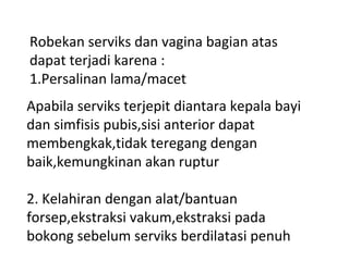 Robekan serviks dan vagina bagian atas
dapat terjadi karena :
1.Persalinan lama/macet
Apabila serviks terjepit diantara kepala bayi
dan simfisis pubis,sisi anterior dapat
membengkak,tidak teregang dengan
baik,kemungkinan akan ruptur
2. Kelahiran dengan alat/bantuan
forsep,ekstraksi vakum,ekstraksi pada
bokong sebelum serviks berdilatasi penuh
 