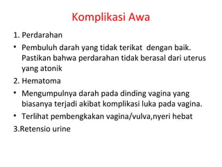 Komplikasi Awa
1. Perdarahan
• Pembuluh darah yang tidak terikat dengan baik.
Pastikan bahwa perdarahan tidak berasal dari uterus
yang atonik
2. Hematoma
• Mengumpulnya darah pada dinding vagina yang
biasanya terjadi akibat komplikasi luka pada vagina.
• Terlihat pembengkakan vagina/vulva,nyeri hebat
3.Retensio urine
 
