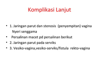 Komplikasi Lanjut
• 1. Jaringan parut dan stenosis (penyempitan) vagina
Nyeri senggama
• Persalinan macet pd persalinan berikut
• 2. Jaringan parut pada serviks
• 3. Vesiko-vagina,vesiko-serviks/fistula rekto-vagina
 