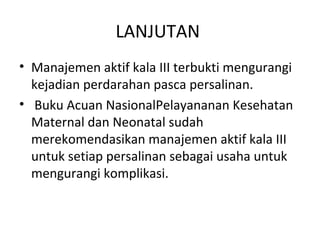 LANJUTAN
• Manajemen aktif kala III terbukti mengurangi
kejadian perdarahan pasca persalinan.
• Buku Acuan NasionalPelayananan Kesehatan
Maternal dan Neonatal sudah
merekomendasikan manajemen aktif kala III
untuk setiap persalinan sebagai usaha untuk
mengurangi komplikasi.
 