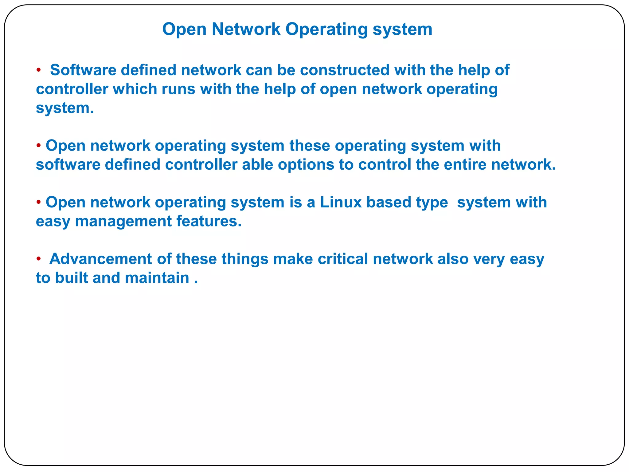Open Network Operating system
• Software defined network can be constructed with the help of
controller which runs with the help of open network operating
system.
• Open network operating system these operating system with
software defined controller able options to control the entire network.
• Open network operating system is a Linux based type system with
easy management features.

• Advancement of these things make critical network also very easy
to built and maintain .

 
