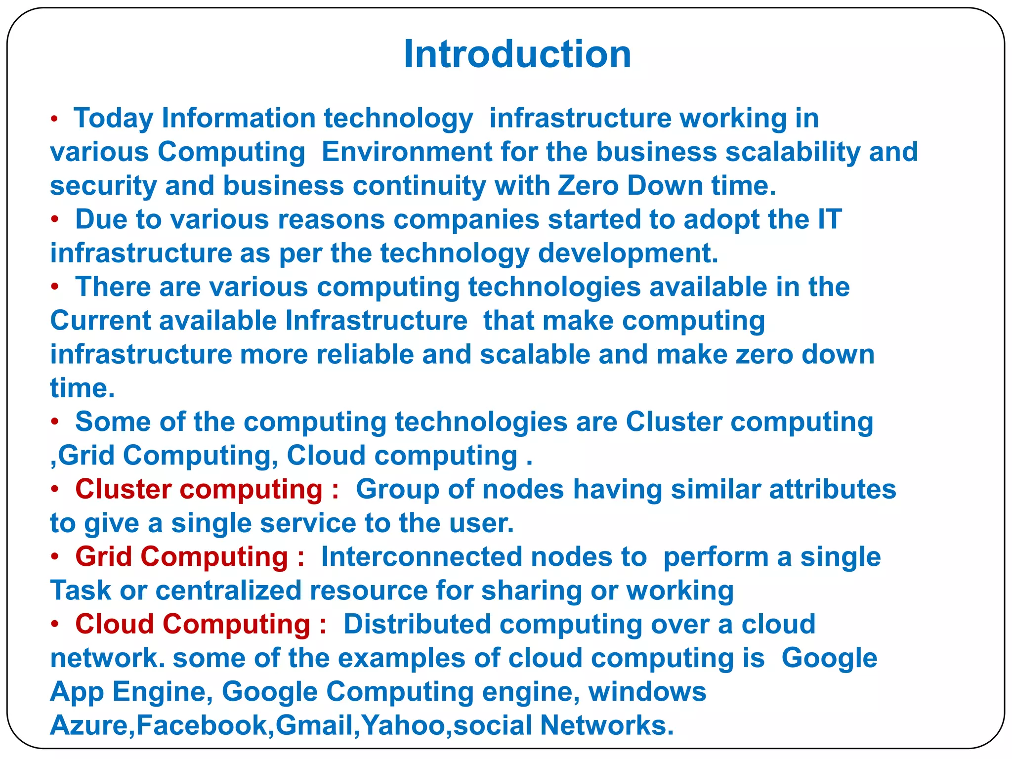 Introduction
• Today Information technology infrastructure working in

various Computing Environment for the business scalability and
security and business continuity with Zero Down time.
• Due to various reasons companies started to adopt the IT
infrastructure as per the technology development.
• There are various computing technologies available in the
Current available Infrastructure that make computing
infrastructure more reliable and scalable and make zero down
time.
• Some of the computing technologies are Cluster computing
,Grid Computing, Cloud computing .
• Cluster computing : Group of nodes having similar attributes
to give a single service to the user.
• Grid Computing : Interconnected nodes to perform a single
Task or centralized resource for sharing or working
• Cloud Computing : Distributed computing over a cloud
network. some of the examples of cloud computing is Google
App Engine, Google Computing engine, windows
Azure,Facebook,Gmail,Yahoo,social Networks.

 