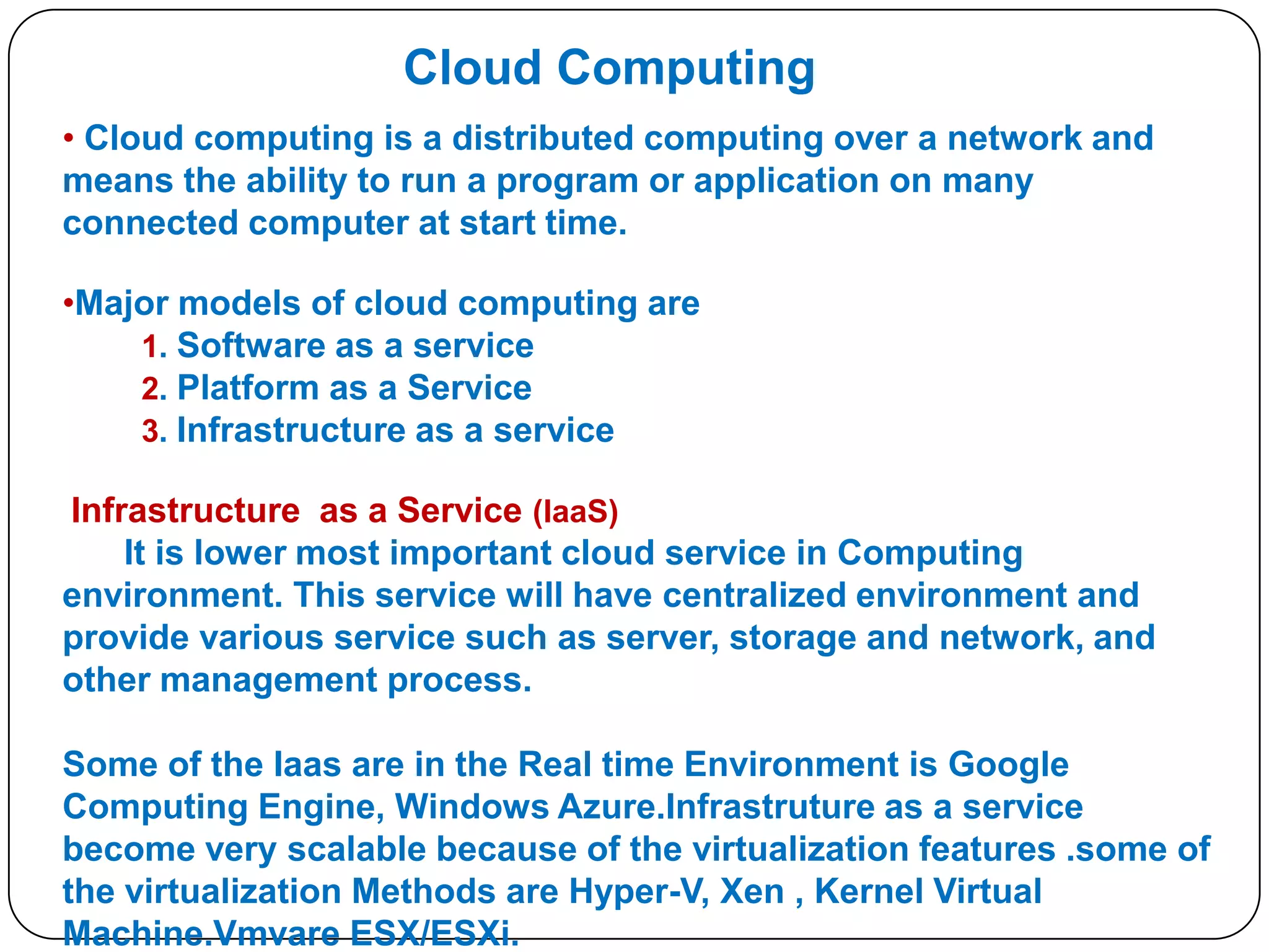 Cloud Computing
• Cloud computing is a distributed computing over a network and
means the ability to run a program or application on many
connected computer at start time.

•Major models of cloud computing are
1. Software as a service
2. Platform as a Service
3. Infrastructure as a service
Infrastructure as a Service (IaaS)
It is lower most important cloud service in Computing
environment. This service will have centralized environment and
provide various service such as server, storage and network, and
other management process.
Some of the Iaas are in the Real time Environment is Google
Computing Engine, Windows Azure.Infrastruture as a service
become very scalable because of the virtualization features .some of
the virtualization Methods are Hyper-V, Xen , Kernel Virtual
Machine.Vmvare ESX/ESXi.

 