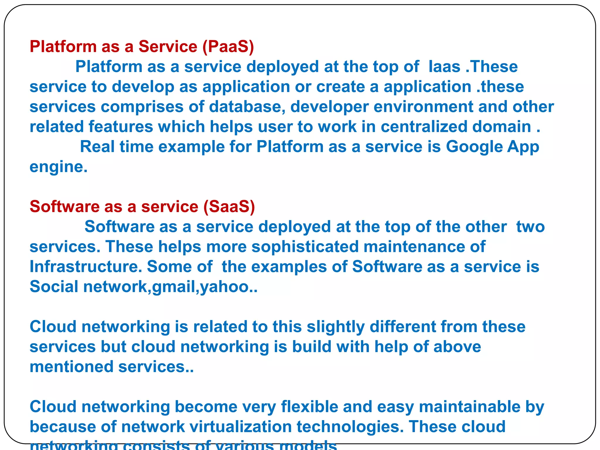 Platform as a Service (PaaS)
Platform as a service deployed at the top of Iaas .These
service to develop as application or create a application .these
services comprises of database, developer environment and other
related features which helps user to work in centralized domain .
Real time example for Platform as a service is Google App
engine.
Software as a service (SaaS)
Software as a service deployed at the top of the other two
services. These helps more sophisticated maintenance of
Infrastructure. Some of the examples of Software as a service is
Social network,gmail,yahoo..
Cloud networking is related to this slightly different from these
services but cloud networking is build with help of above
mentioned services..

Cloud networking become very flexible and easy maintainable by
because of network virtualization technologies. These cloud

 
