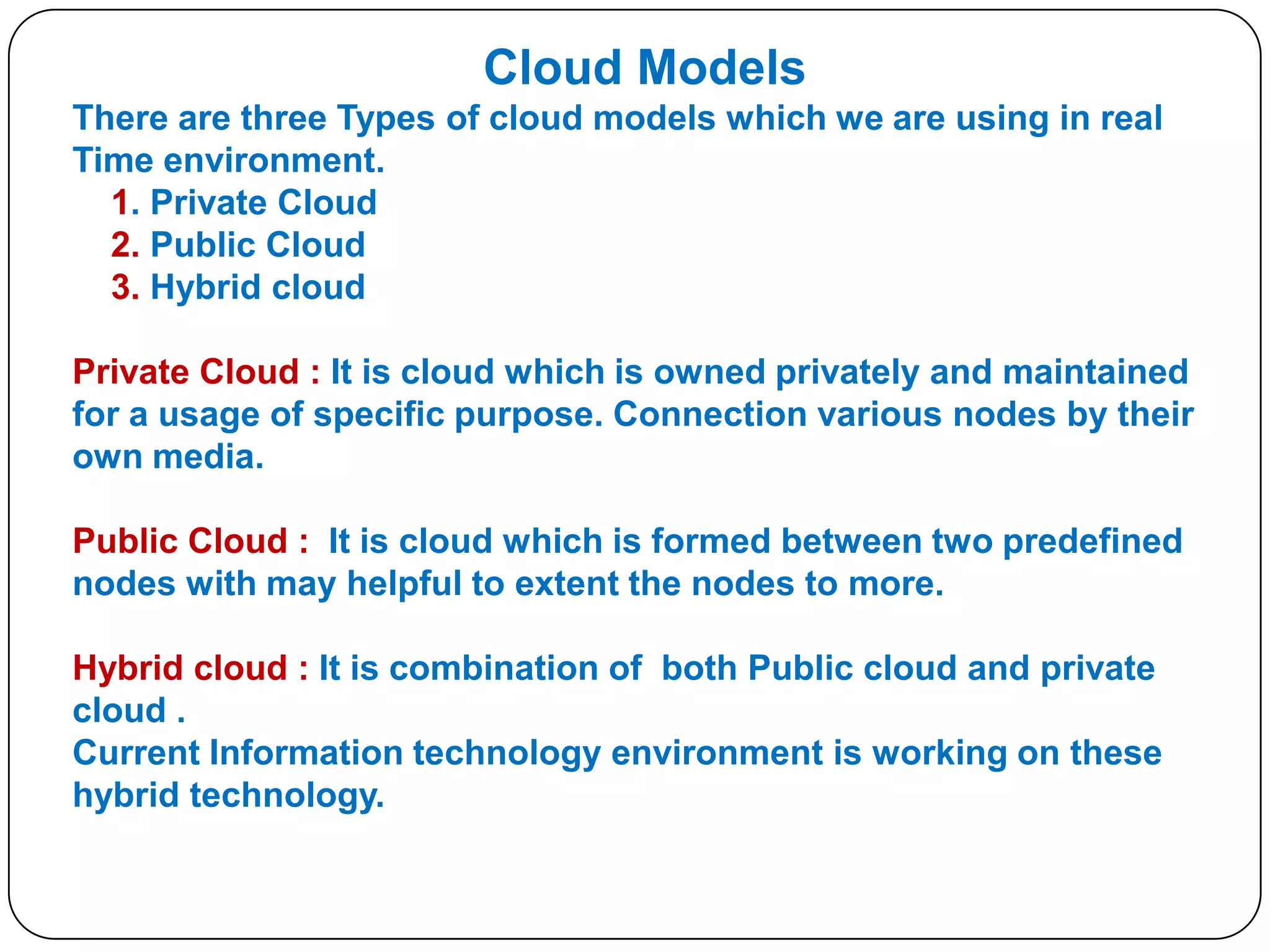Cloud Models
There are three Types of cloud models which we are using in real
Time environment.
1. Private Cloud
2. Public Cloud
3. Hybrid cloud
Private Cloud : It is cloud which is owned privately and maintained
for a usage of specific purpose. Connection various nodes by their
own media.

Public Cloud : It is cloud which is formed between two predefined
nodes with may helpful to extent the nodes to more.
Hybrid cloud : It is combination of both Public cloud and private
cloud .
Current Information technology environment is working on these
hybrid technology.

 