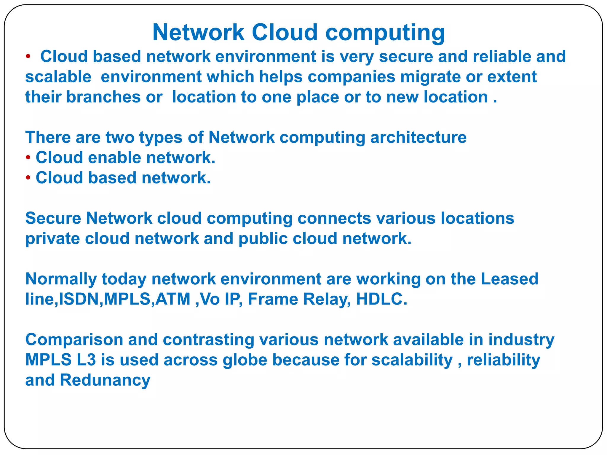 Network Cloud computing
• Cloud based network environment is very secure and reliable and
scalable environment which helps companies migrate or extent
their branches or location to one place or to new location .
There are two types of Network computing architecture
• Cloud enable network.
• Cloud based network.
Secure Network cloud computing connects various locations
private cloud network and public cloud network.
Normally today network environment are working on the Leased
line,ISDN,MPLS,ATM ,Vo IP, Frame Relay, HDLC.
Comparison and contrasting various network available in industry
MPLS L3 is used across globe because for scalability , reliability
and Redunancy

 