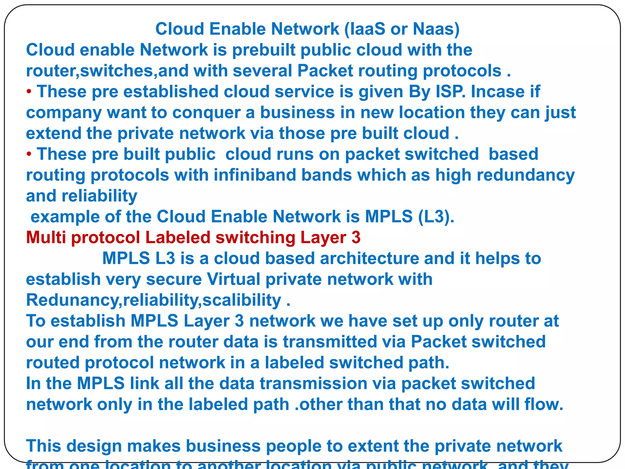 Cloud Enable Network (IaaS or Naas)
Cloud enable Network is prebuilt public cloud with the
router,switches,and with several Packet routing protocols .
• These pre established cloud service is given By ISP. Incase if
company want to conquer a business in new location they can just
extend the private network via those pre built cloud .
• These pre built public cloud runs on packet switched based
routing protocols with infiniband bands which as high redundancy
and reliability
example of the Cloud Enable Network is MPLS (L3).
Multi protocol Labeled switching Layer 3
MPLS L3 is a cloud based architecture and it helps to
establish very secure Virtual private network with
Redunancy,reliability,scalibility .
To establish MPLS Layer 3 network we have set up only router at
our end from the router data is transmitted via Packet switched
routed protocol network in a labeled switched path.
In the MPLS link all the data transmission via packet switched
network only in the labeled path .other than that no data will flow.
This design makes business people to extent the private network

 