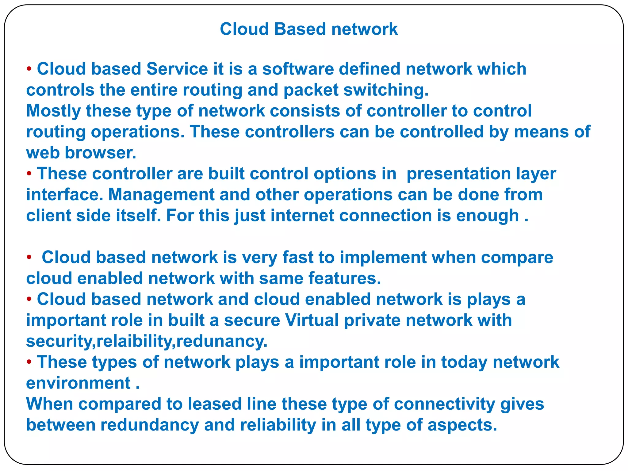Cloud Based network
• Cloud based Service it is a software defined network which
controls the entire routing and packet switching.
Mostly these type of network consists of controller to control
routing operations. These controllers can be controlled by means of
web browser.
• These controller are built control options in presentation layer
interface. Management and other operations can be done from
client side itself. For this just internet connection is enough .

• Cloud based network is very fast to implement when compare
cloud enabled network with same features.
• Cloud based network and cloud enabled network is plays a
important role in built a secure Virtual private network with
security,relaibility,redunancy.
• These types of network plays a important role in today network
environment .
When compared to leased line these type of connectivity gives
between redundancy and reliability in all type of aspects.

 