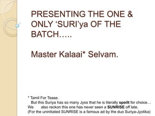 PRESENTING THE ONE &
 ONLY „SURI‟ya OF THE
 BATCH…..

 Master Kalaai* Selvam.




* Tamil For Tease.
  But this Suriya has so many Jyos that he is literally spoilt for choice…
We      also reckon this one has never seen a SUNRISE off late.
(For the uninitiated SUNRISE is a famous ad by the duo Suriya-Jyotika)
 