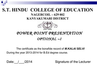 S.T. HINDU COLLEGE OF EDUCATION
NAGERCOIL – 629 002
KANYAKUMARI DISTRICT

POWER POINT PRESENTATION
OPTIONAL –I
The certificate as the bonafide record of M.KALAI SELVI
During the year 2013-2014 for B.Ed degree course.

Date:__/___/2014

Signature of the Lecturer

 